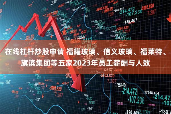 在线杠杆炒股申请 福耀玻璃、信义玻璃、福莱特、旗滨集团等五家2023年员工薪酬与人效