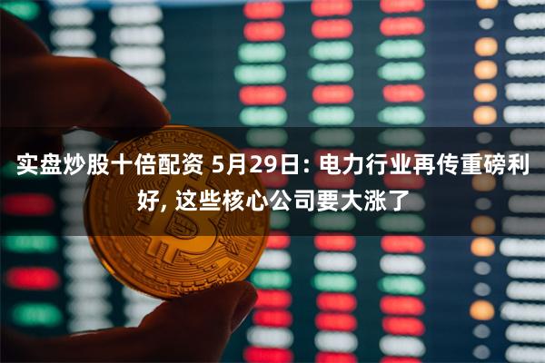 实盘炒股十倍配资 5月29日: 电力行业再传重磅利好, 这些核心公司要大涨了