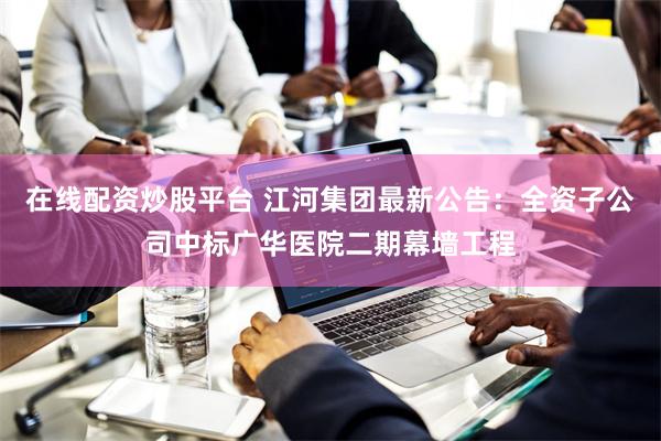 在线配资炒股平台 江河集团最新公告：全资子公司中标广华医