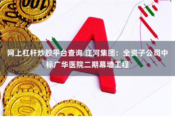 网上杠杆炒股平台查询 江河集团：全资子公司中标广华医院二期幕墙工程