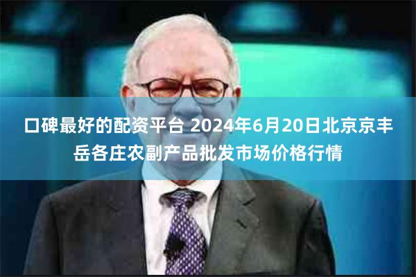 口碑最好的配资平台 2024年6月20日北京京丰岳各庄农副产品批发市场价格行情