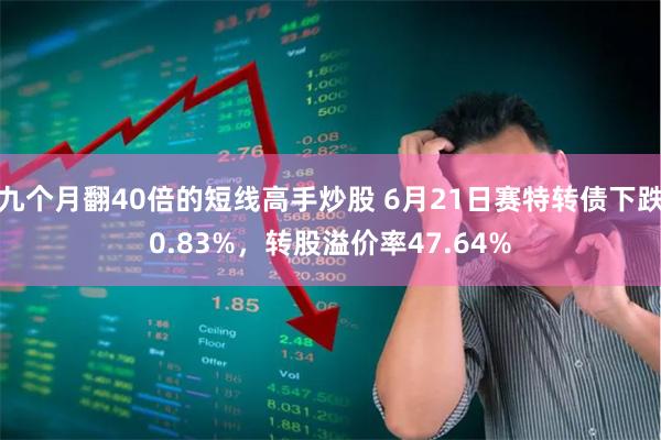 九个月翻40倍的短线高手炒股 6月21日赛特转债下跌0.83%，转股溢价率47.64%