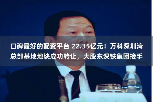 口碑最好的配资平台 22.35亿元！万科深圳湾总部基地地块成功转让，大股东深铁集团接手