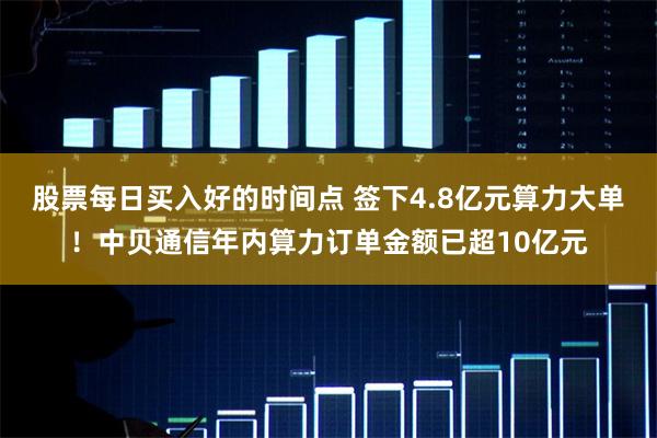 股票每日买入好的时间点 签下4.8亿元算力大单！中贝通信年内算力订单金额已超10亿元