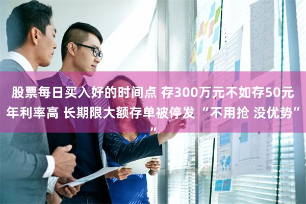 股票每日买入好的时间点 存300万元不如存50元年利率高 长期限大额存单被停发 “不用抢 没优势”