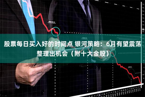 股票每日买入好的时间点 银河策略：6月有望震荡整理出机会（附十大金股）