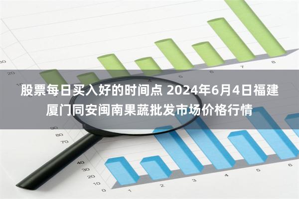 股票每日买入好的时间点 2024年6月4日福建厦门同安闽南果蔬批发市场价格行情