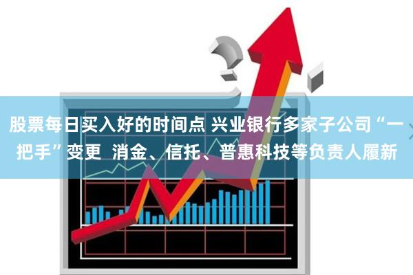 股票每日买入好的时间点 兴业银行多家子公司“一把手”变更  消金、信托、普惠科技等负责人履新