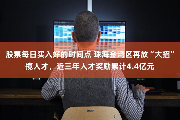 股票每日买入好的时间点 珠海金湾区再放“大招”揽人才，近三年人才奖励累计4.4亿元