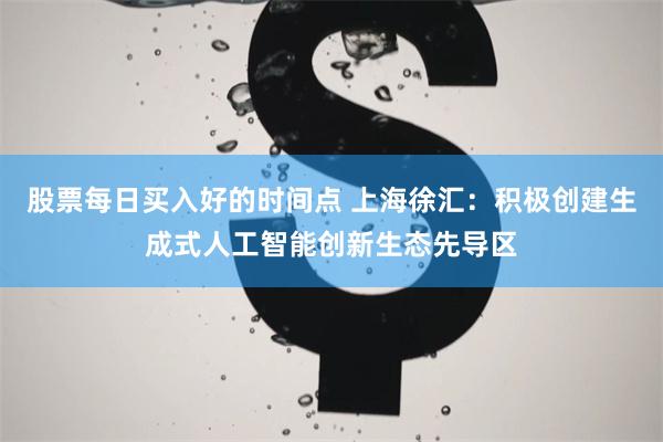 股票每日买入好的时间点 上海徐汇：积极创建生成式人工智能创新生态先导区