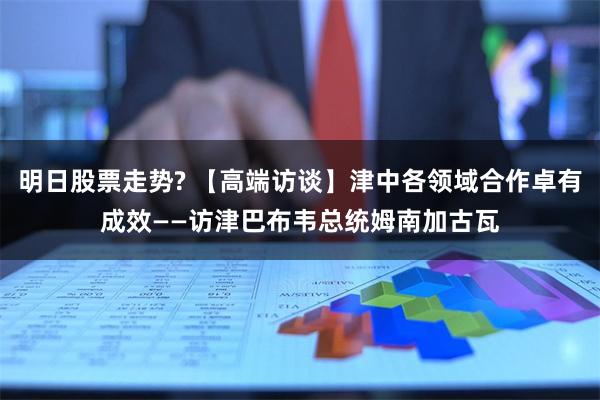 明日股票走势? 【高端访谈】津中各领域合作卓有成效——访津巴布韦总统姆南加古瓦