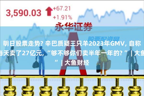 明日股票走势? 辛巴质疑三只羊2023年GMV, 自称818当天卖了27亿元, “够不够你们卖半年一年的? ” | 大鱼财经