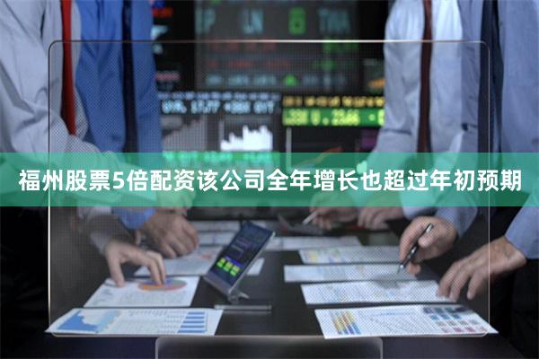 福州股票5倍配资该公司全年增长也超过年初预期