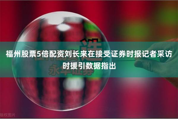福州股票5倍配资刘长来在接受证券时报记者采访时援引数据指出