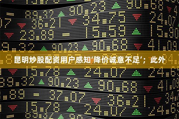 昆明炒股配资用户感知‘降价诚意不足’；此外