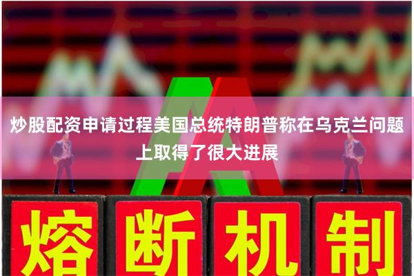 炒股配资申请过程美国总统特朗普称在乌克兰问题上取得了很大进展