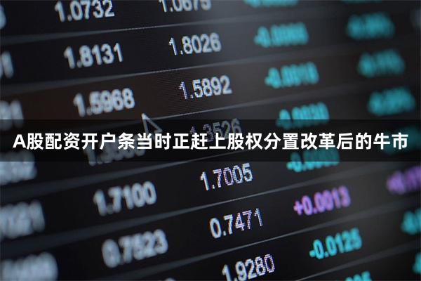 A股配资开户条当时正赶上股权分置改革后的牛市