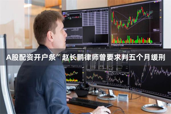 A股配资开户条”赵长鹏律师曾要求判五个月缓刑