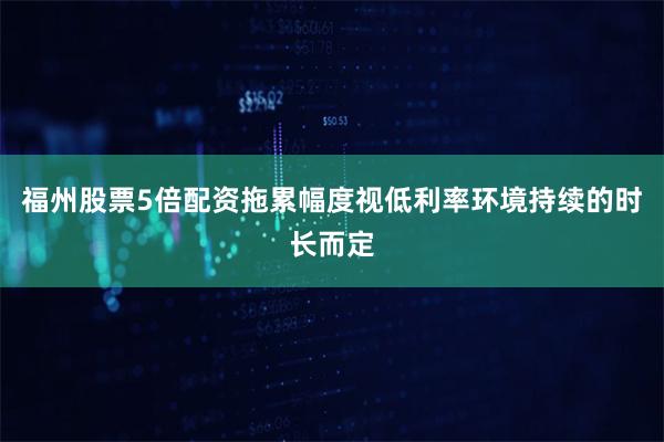 福州股票5倍配资拖累幅度视低利率环境持续的时长而定