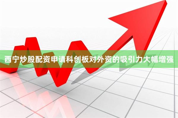 西宁炒股配资申请科创板对外资的吸引力大幅增强