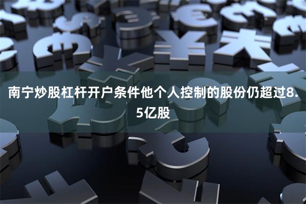 南宁炒股杠杆开户条件他个人控制的股份仍超过8.5亿股