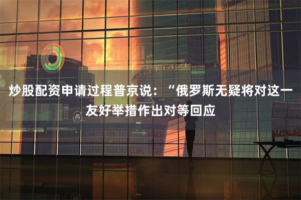 炒股配资申请过程普京说:“俄罗斯无疑将对这一友好举措作出对等回应