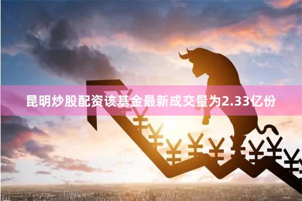 昆明炒股配资该基金最新成交量为2.33亿份