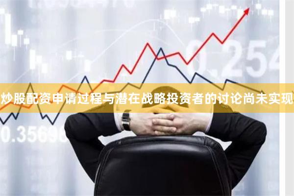 炒股配资申请过程与潜在战略投资者的讨论尚未实现