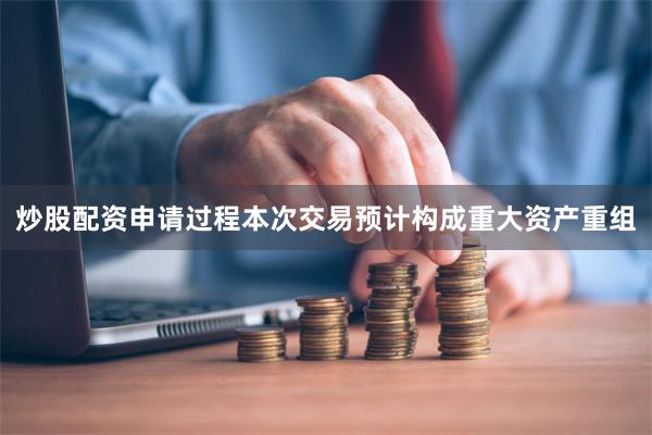 炒股配资申请过程　　本次交易预计构成重大资产重组